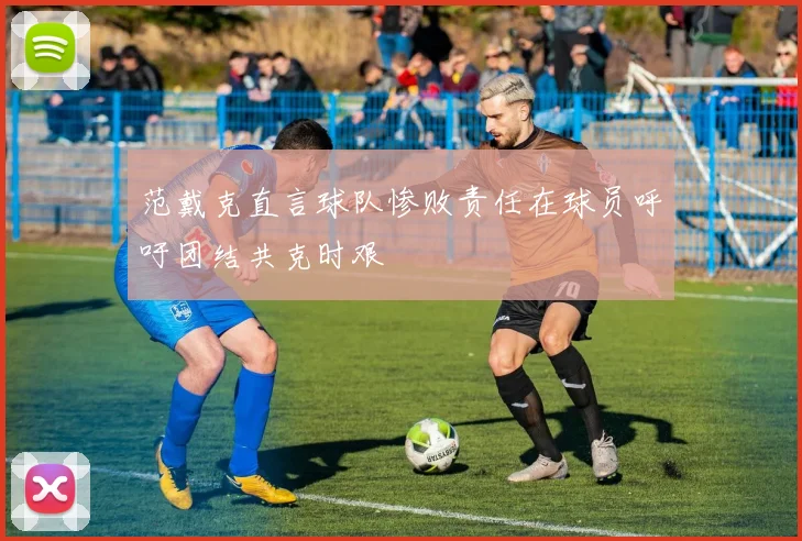 范戴克直言球队惨败责任在球员呼吁团结共克时艰