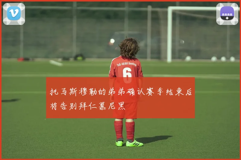 托马斯穆勒的弟弟确认赛季结束后将告别拜仁慕尼黑