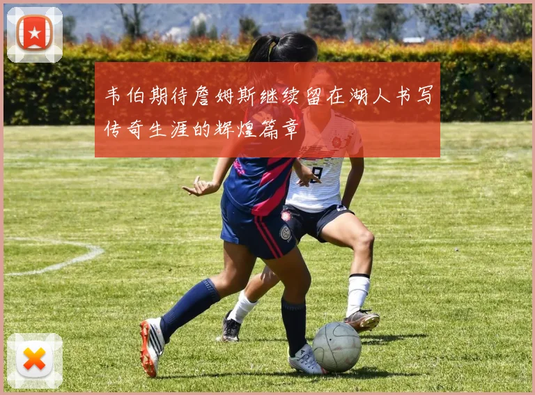 韦伯期待詹姆斯继续留在湖人书写传奇生涯的辉煌篇章