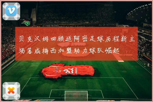 贝克汉姆回顾迈阿密足球历程新主场落成梅西加盟助力球队崛起