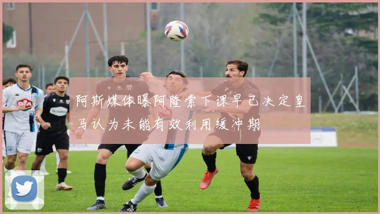 阿斯媒体曝阿隆索下课早已决定皇马认为未能有效利用缓冲期