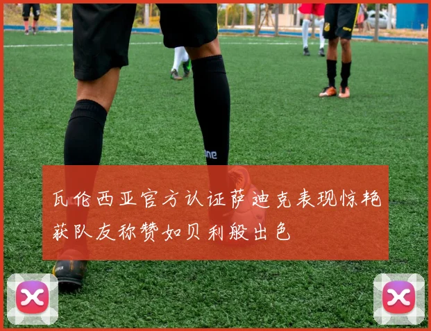 瓦伦西亚官方认证萨迪克表现惊艳获队友称赞如贝利般出色