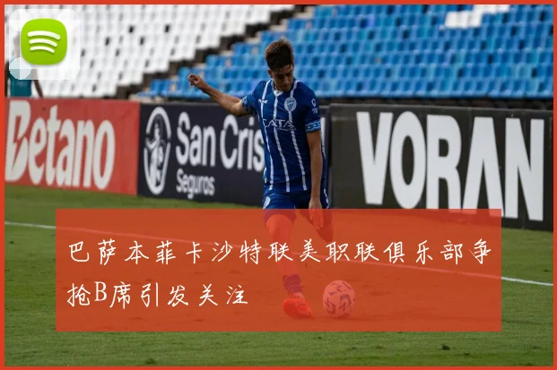 巴萨本菲卡沙特联美职联俱乐部争抢B席引发关注