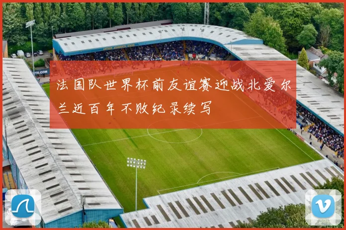 法国队世界杯前友谊赛迎战北爱尔兰近百年不败纪录续写