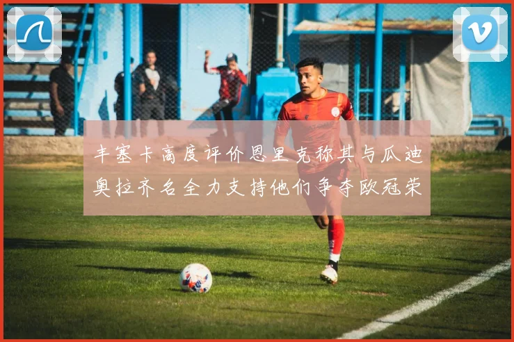 丰塞卡高度评价恩里克称其与瓜迪奥拉齐名全力支持他们争夺欧冠荣耀