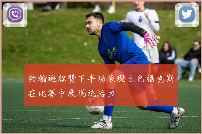 约翰逊称赞下半场表现出色福克斯在比赛中展现统治力