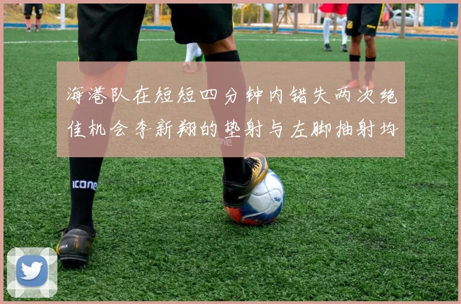 海港队在短短四分钟内错失两次绝佳机会李新翔的垫射与左脚抽射均未能转化为进球
