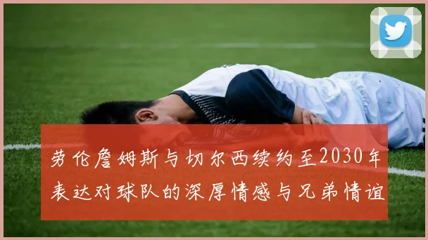 劳伦詹姆斯与切尔西续约至2030年表达对球队的深厚情感与兄弟情谊