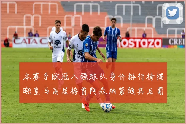 本赛季欧冠八强球队身价排行榜揭晓皇马高居榜首阿森纳紧随其后葡萄牙体育最低