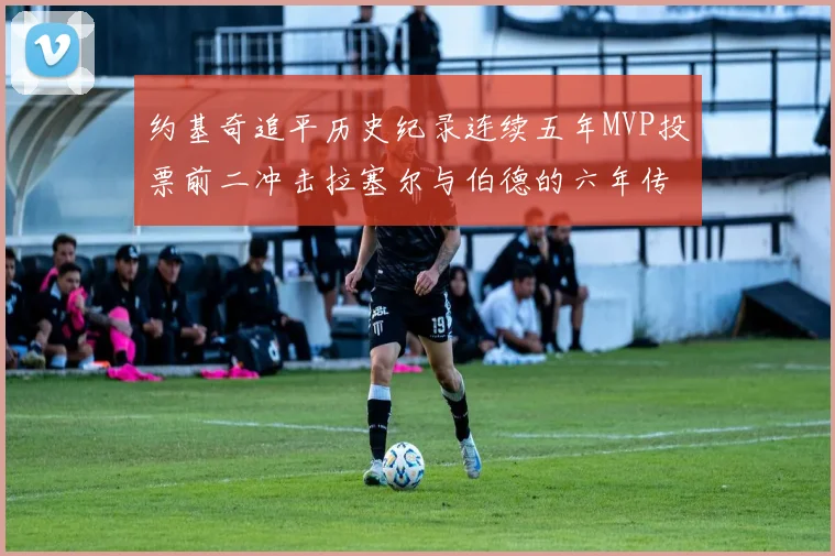 约基奇追平历史纪录连续五年MVP投票前二冲击拉塞尔与伯德的六年传奇